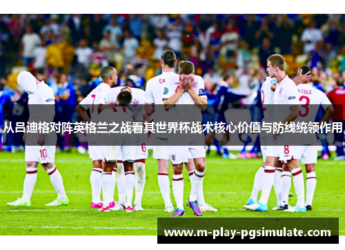 从吕迪格对阵英格兰之战看其世界杯战术核心价值与防线统领作用