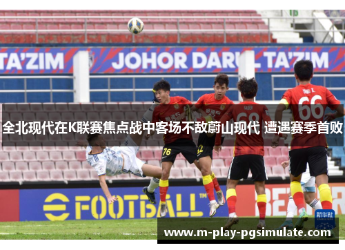 全北现代在K联赛焦点战中客场不敌蔚山现代 遭遇赛季首败