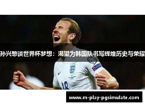 孙兴慜谈世界杯梦想：渴望为韩国队书写辉煌历史与荣耀