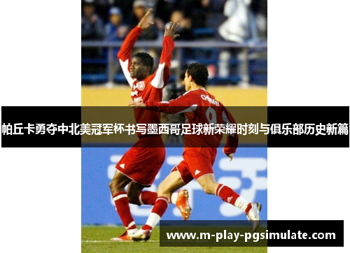 帕丘卡勇夺中北美冠军杯书写墨西哥足球新荣耀时刻与俱乐部历史新篇 帕丘卡勇夺中北美冠军杯书写墨西哥足球新荣耀时刻与俱乐部历史新篇