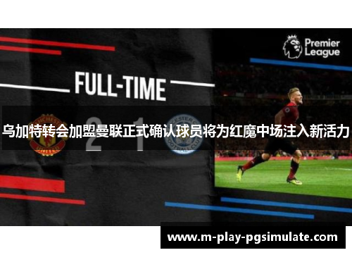 乌加特转会加盟曼联正式确认球员将为红魔中场注入新活力 乌加特转会加盟曼联正式确认球员将为红魔中场注入新活力