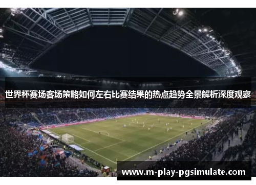 世界杯赛场客场策略如何左右比赛结果的热点趋势全景解析深度观察